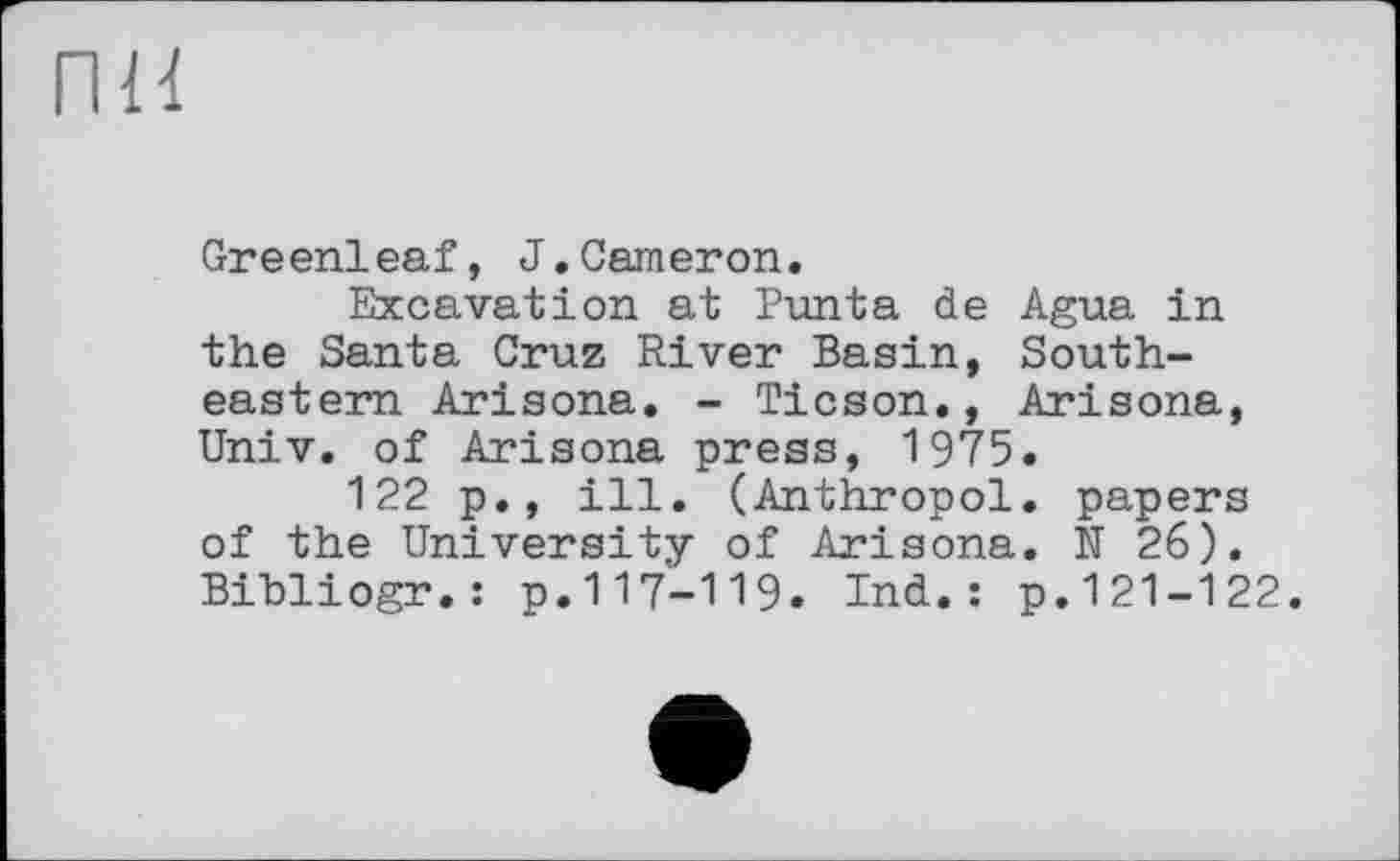 ﻿пн
Greenleaf, J.Cameron.
Excavation at Punta de Agua in the Santa Cruz River Basin, Southeastern Arisona. - Ticson., Arisona, Univ, of Arisona press, 1975.
122 p., ill. (Anthropol. papers of the University of Arisona. N 26). Bihliogr.: p.117-119. Ind.: p.121-122.